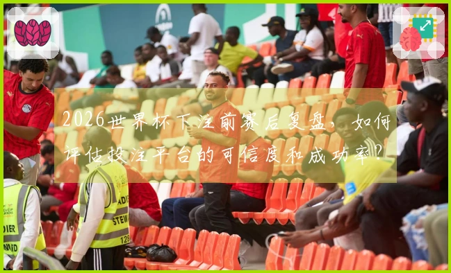 2026世界杯下注前赛后复盘，如何评估投注平台的可信度和成功率？